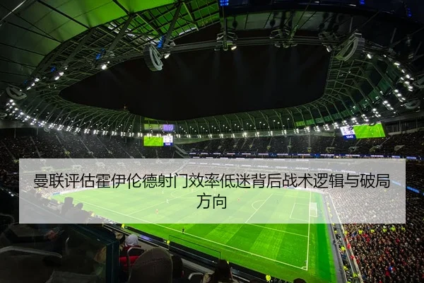 曼联评估霍伊伦德射门效率低迷背后战术逻辑与破局方向
