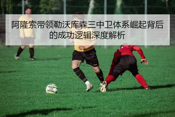 阿隆索带领勒沃库森三中卫体系崛起背后的成功逻辑深度解析