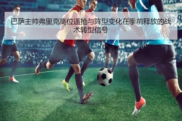 巴萨主帅弗里克高位逼抢与阵型变化在季前释放的战术转型信号